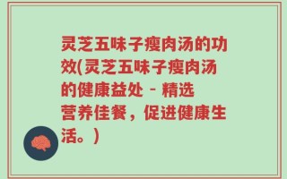 灵芝五味子瘦肉汤的功效(灵芝五味子瘦肉汤的健康益处 - 精选营养佳餐，促进健康生活。)