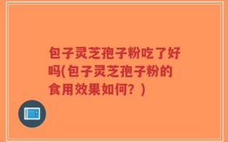 包子灵芝孢子粉吃了好吗(包子灵芝孢子粉的食用效果如何？)