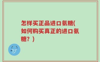 怎样买正品进口氨糖(如何购买真正的进口氨糖？)