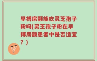 早搏房颤能吃灵芝孢子粉吗(灵芝孢子粉在早搏房颤患者中是否适宜？)