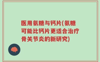 医用氨糖与钙片(氨糖可能比钙片更适合治疗骨关节炎的新研究)