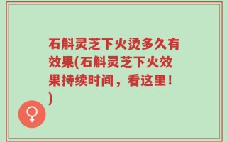 石斛灵芝下火烫多久有效果(石斛灵芝下火效果持续时间，看这里！)