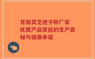 甘南灵芝孢子粉厂家 优质产品背后的生产奥秘与健康承诺