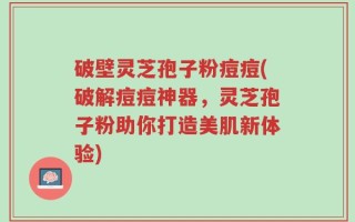 破壁灵芝孢子粉痘痘(破解痘痘神器，灵芝孢子粉助你打造美肌新体验)