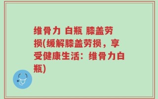 维骨力 白瓶 膝盖劳损(缓解膝盖劳损，享受健康生活：维骨力白瓶)