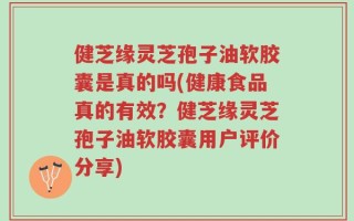 健芝缘灵芝孢子油软胶囊是真的吗(健康食品真的有效？健芝缘灵芝孢子油软胶囊用户评价分享)