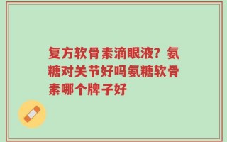复方软骨素滴眼液？氨糖对关节好吗氨糖软骨素哪个牌子好