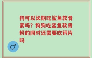 狗可以长期吃鲨鱼软骨素吗？狗狗吃鲨鱼软骨粉的同时还需要吃钙片吗