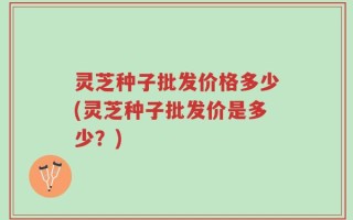 灵芝种子批发价格多少(灵芝种子批发价是多少？)