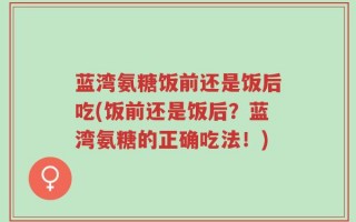 蓝湾氨糖饭前还是饭后吃(饭前还是饭后？蓝湾氨糖的正确吃法！)