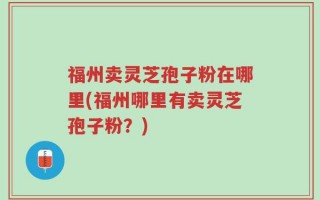 福州卖灵芝孢子粉在哪里(福州哪里有卖灵芝孢子粉？)