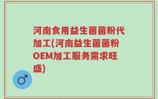 河南食用益生菌菌粉代加工(河南益生菌菌粉OEM加工服务需求旺盛)