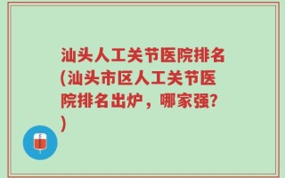 汕头人工关节医院排名(汕头市区人工关节医院排名出炉，哪家强？)