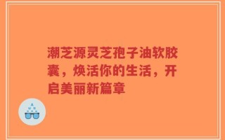 潮芝源灵芝孢子油软胶囊，焕活你的生活，开启美丽新篇章