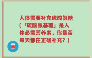 人体需要补充硫酸氨糖(「硫酸氨基糖」是人体必需营养素，你是否每天都在正确补充？)