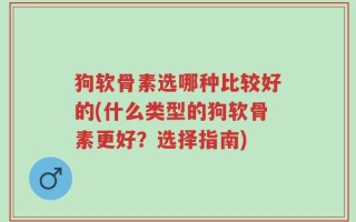 狗软骨素选哪种比较好的(什么类型的狗软骨素更好？选择指南)
