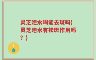 灵芝泡水喝能去斑吗(灵芝泡水有祛斑作用吗？)