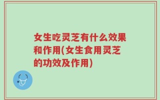 女生吃灵芝有什么效果和作用(女生食用灵芝的功效及作用)