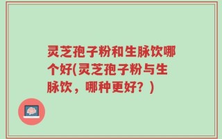 灵芝孢子粉和生脉饮哪个好(灵芝孢子粉与生脉饮，哪种更好？)