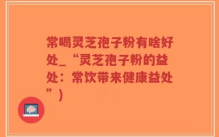 常喝灵芝孢子粉有啥好处_“灵芝孢子粉的益处：常饮带来健康益处”)