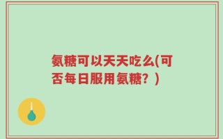 氨糖可以天天吃么(可否每日服用氨糖？)