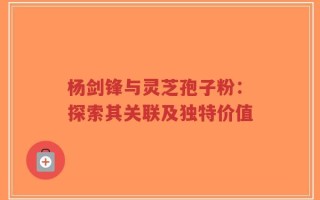 杨剑锋与灵芝孢子粉：探索其关联及独特价值