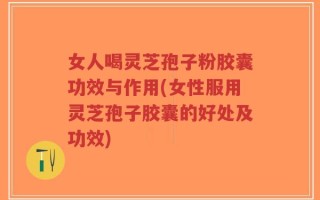 女人喝灵芝孢子粉胶囊功效与作用(女性服用灵芝孢子胶囊的好处及功效)