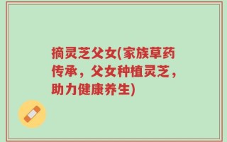 摘灵芝父女(家族草药传承，父女种植灵芝，助力健康养生)