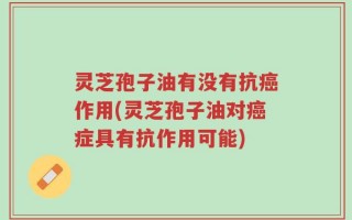 灵芝孢子油有没有抗癌作用(灵芝孢子油对癌症具有抗作用可能)