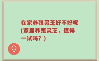 在家养殖灵芝好不好呢(家里养殖灵芝，值得一试吗？)