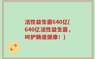 活性益生菌640亿(640亿活性益生菌，呵护肠道健康！)