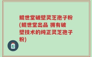 鲲世堂破壁灵芝孢子粉(鲲世堂出品 拥有破壁技术的纯正灵芝孢子粉)