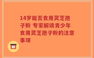14岁能否食用灵芝孢子粉 专家解读青少年食用灵芝孢子粉的注意事项