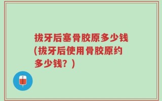 拔牙后塞骨胶原多少钱(拔牙后使用骨胶原约多少钱？)