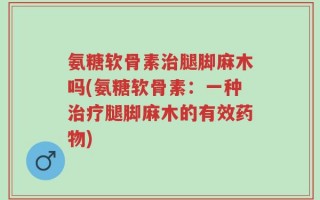 氨糖软骨素治腿脚麻木吗(氨糖软骨素：一种治疗腿脚麻木的有效药物)