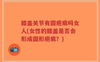 膝盖关节有圆疤痕吗女人(女性的膝盖是否会形成圆形疤痕？)