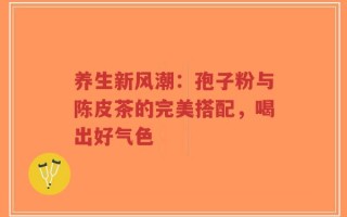 养生新风潮：孢子粉与陈皮茶的完美搭配，喝出好气色