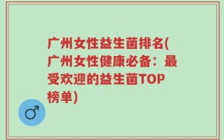 广州女性益生菌排名(广州女性健康必备：最受欢迎的益生菌TOP榜单)