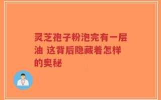 灵芝孢子粉泡完有一层油 这背后隐藏着怎样的奥秘