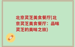 北京灵芝美食餐厅(北京灵芝美食餐厅：品味灵芝的美味之旅)