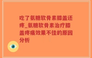 吃了氨糖软骨素膝盖还疼_氨糖软骨素治疗膝盖疼痛效果不佳的原因分析