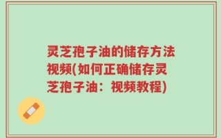 灵芝孢子油的储存方法视频(如何正确储存灵芝孢子油：视频教程)
