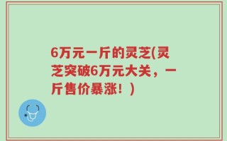 6万元一斤的灵芝(灵芝突破6万元大关，一斤售价暴涨！)