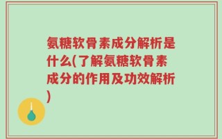 氨糖软骨素成分解析是什么(了解氨糖软骨素成分的作用及功效解析)