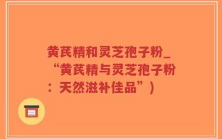 黄芪精和灵芝孢子粉_“黄芪精与灵芝孢子粉：天然滋补佳品”)