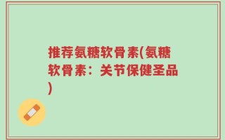 推荐氨糖软骨素(氨糖软骨素：关节保健圣品)