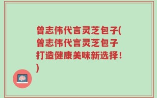 曾志伟代言灵芝包子(曾志伟代言灵芝包子 打造健康美味新选择！)