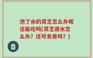 泡了水的灵芝怎么办呢还能吃吗(灵芝遇水怎么办？还可食用吗？)