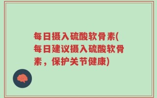 每日摄入硫酸软骨素(每日建议摄入硫酸软骨素，保护关节健康)