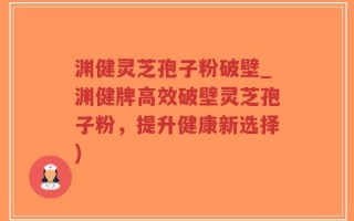 渊健灵芝孢子粉破壁_渊健牌高效破壁灵芝孢子粉，提升健康新选择)